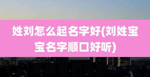 姓刘怎么起名字好(刘姓宝宝名字顺口好听)