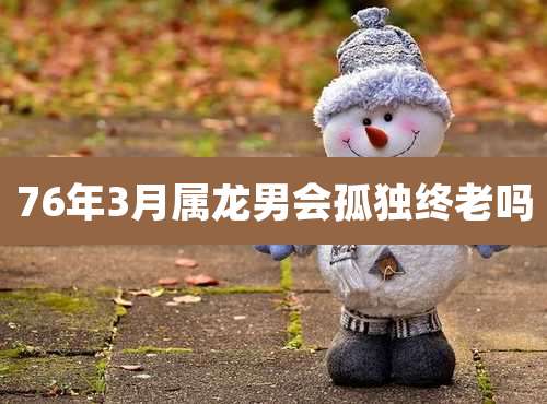 76年3月属龙男会孤独终老吗