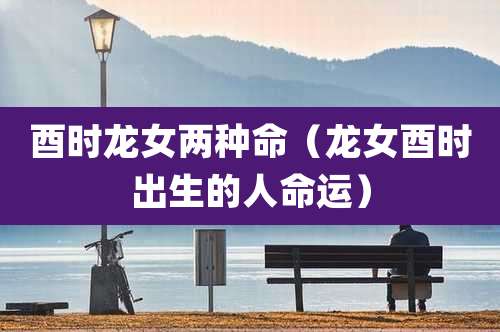 酉时龙女两种命（龙女酉时出生的人命运）