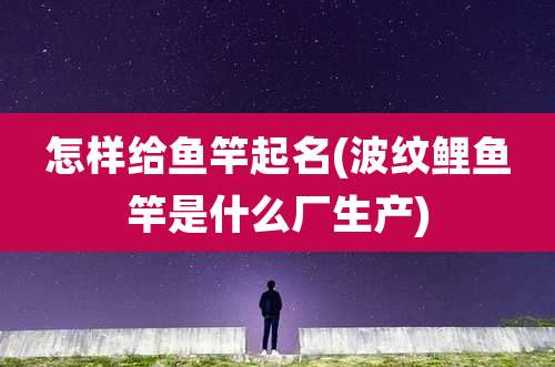 怎样给鱼竿起名(波纹鲤鱼竿是什么厂生产)