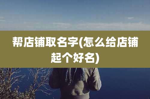 帮店铺取名字(怎么给店铺起个好名)