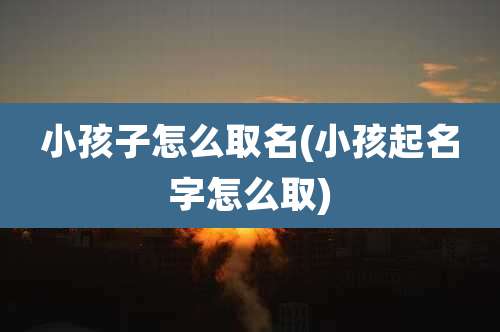 小孩子怎么取名(小孩起名字怎么取)