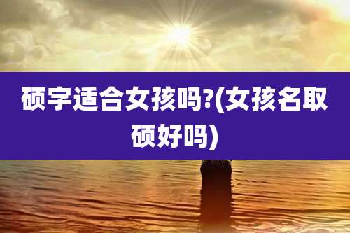 硕字适合女孩吗?(女孩名取硕好吗)