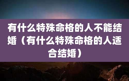 有什么特殊命格的人不能结婚（有什么特殊命格的人适合结婚）