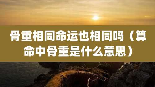 骨重相同命运也相同吗（算命中骨重是什么意思）