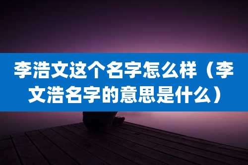 李浩文这个名字怎么样（李文浩名字的意思是什么）