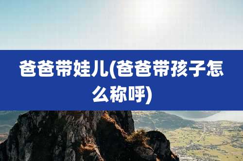 爸爸带娃儿(爸爸带孩子怎么称呼)