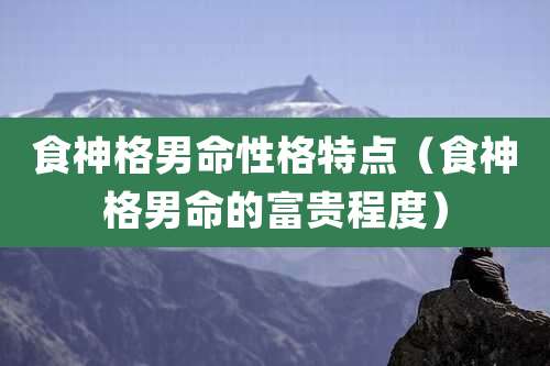 食神格男命性格特点（食神格男命的富贵程度）