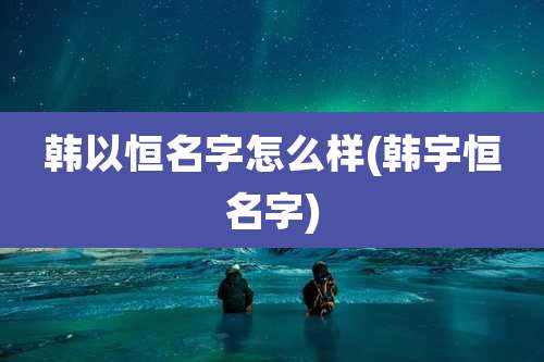 韩以恒名字怎么样(韩宇恒名字)