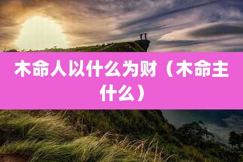 木命人以什么为财（木命主什么）