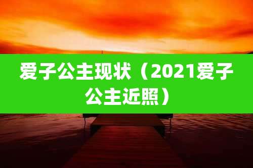 爱子公主现状(2021爱子公主近照)