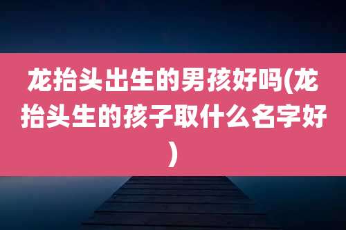 龙抬头出生的男孩好吗(龙抬头生的孩子取什么名字好)