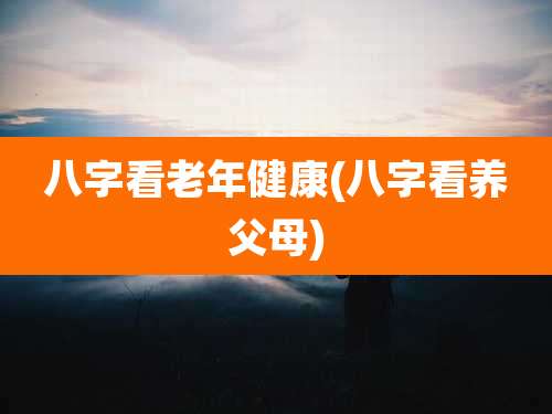 八字看老年健康(八字看养父母)