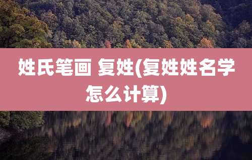 姓氏笔画 复姓(复姓姓名学怎么计算)