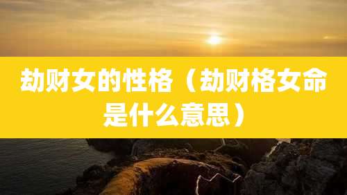 劫财女的性格（劫财格女命是什么意思）