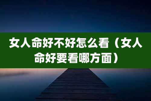女人命好不好怎么看（女人命好要看哪方面）