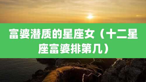 富婆潜质的星座女(十二星座富婆排第几)