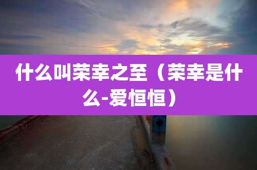 什么叫荣幸之至(荣幸是什么-爱恒恒)