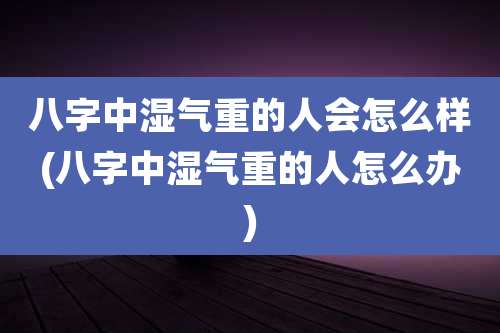 八字中湿气重的人会怎么样(八字中湿气重的人怎么办)