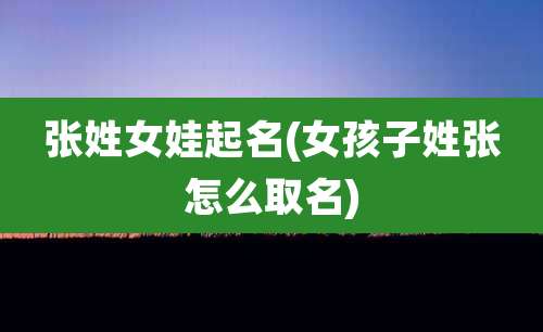 张姓女娃起名(女孩子姓张怎么取名)