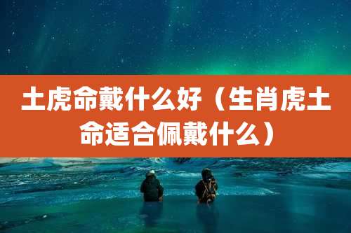 土虎命戴什么好（生肖虎土命适合佩戴什么）