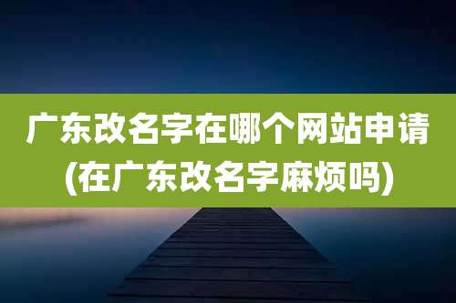 广东改名字在哪个网站申请(在广东改名字麻烦吗)