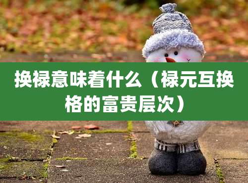 换禄意味着什么（禄元互换格的富贵层次）