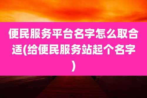 便民服务平台名字怎么取合适(给便民服务站起个名字)
