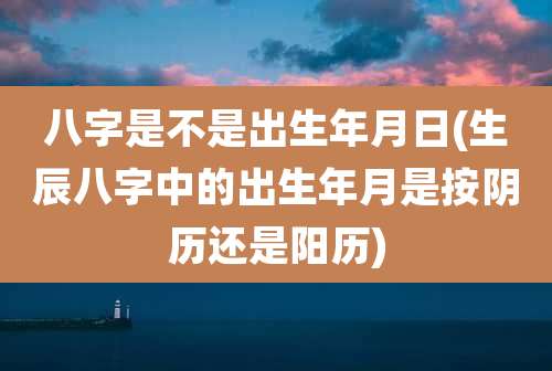 八字是不是出生年月日(生辰八字中的出生年月是按阴历还是阳历)