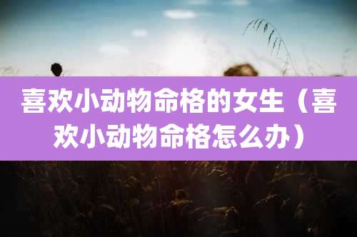 喜欢小动物命格的女生（喜欢小动物命格怎么办）