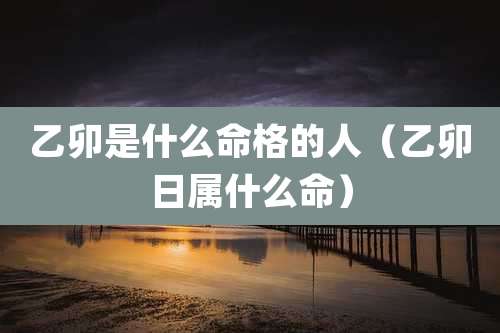 乙卯是什么命格的人（乙卯日属什么命）