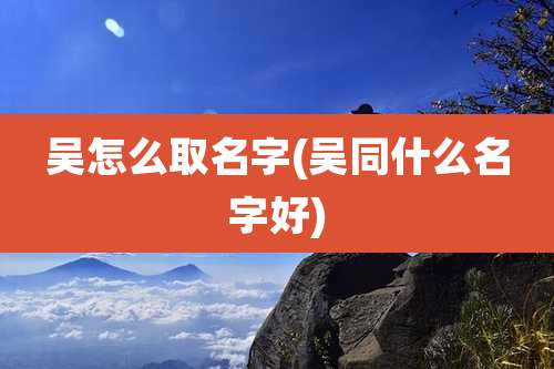 吴怎么取名字(吴同什么名字好)