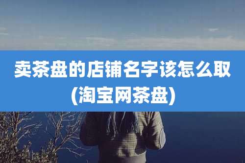 卖茶盘的店铺名字该怎么取(淘宝网茶盘)