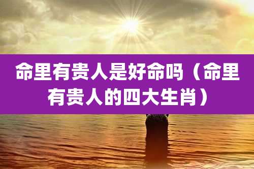 命里有贵人是好命吗（命里有贵人的四大生肖）