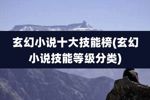 玄幻小说十大技能榜(玄幻小说技能等级分类)