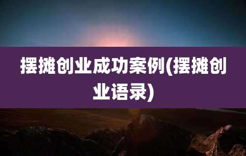摆摊创业成功案例(摆摊创业语录)