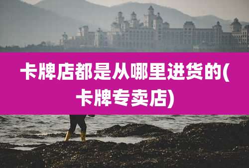 卡牌店都是从哪里进货的(卡牌专卖店)