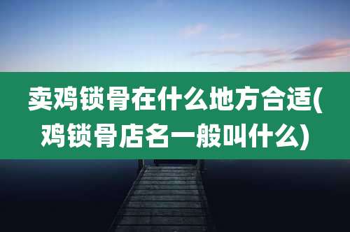卖鸡锁骨在什么地方合适(鸡锁骨店名一般叫什么)