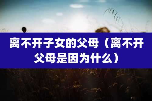 离不开子女的父母（离不开父母是因为什么）