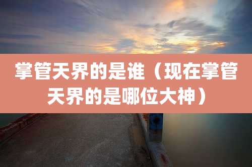 掌管天界的是谁（现在掌管天界的是哪位大神）