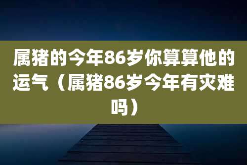 属猪的今年86岁你算算他的运气（属猪86岁今年有灾难吗）