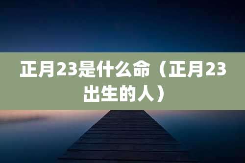 正月23是什么命（正月23出生的人）