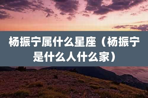 杨振宁属什么星座（杨振宁是什么人什么家）