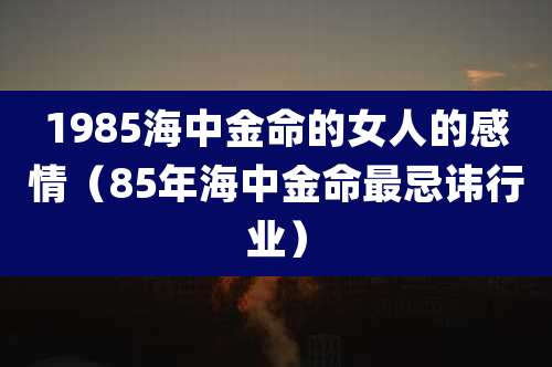 1985海中金命的女人的感情（85年海中金命最忌讳行业）