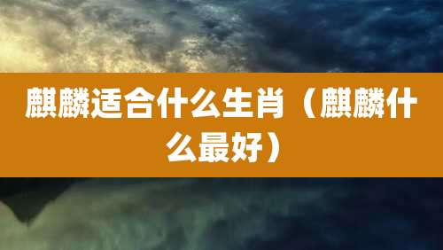 麒麟适合什么生肖（麒麟什么最好）