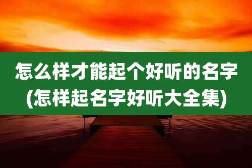 怎么样才能起个好听的名字(怎样起名字好听大全集)