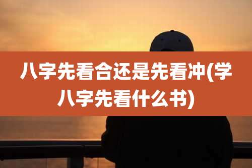 八字先看合还是先看冲(学八字先看什么书)