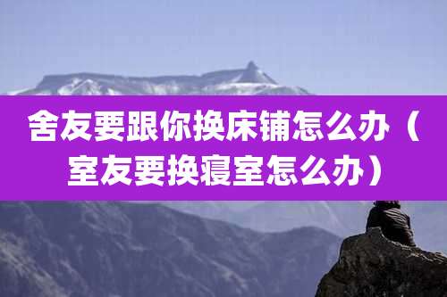 舍友要跟你换床铺怎么办（室友要换寝室怎么办）