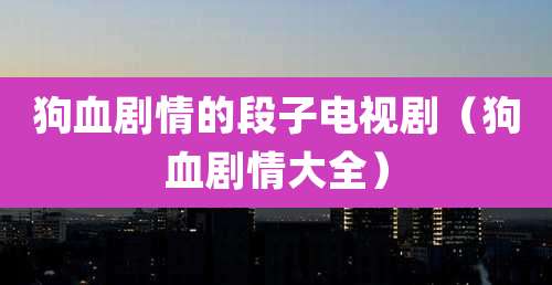 狗血剧情的段子电视剧（狗血剧情大全）