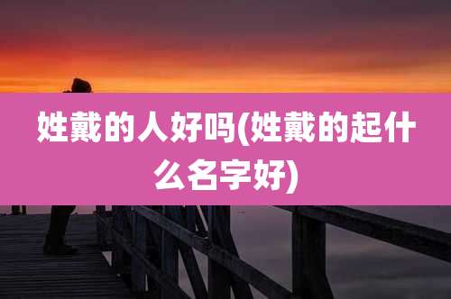 姓戴的人好吗(姓戴的起什么名字好)